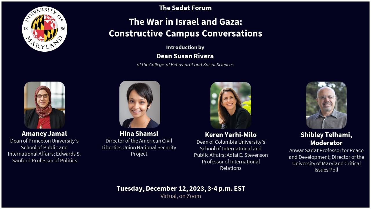 Dark blue background with UMD logo in right top corner. Top center are the words "The Sadat Forum" then below in larger font is "The War In Israel and Gaza: Constructive Campus Conversations" Below that, centered, is "Introduction by Dean Susan Rivera of the College of Behavorial and Social Sciences" Below are four photos for each of the panelists and their names and titles. Then below that is "Tuesday, December 12, 2023, 3-4pm EST" / "Virtual on Zoom"