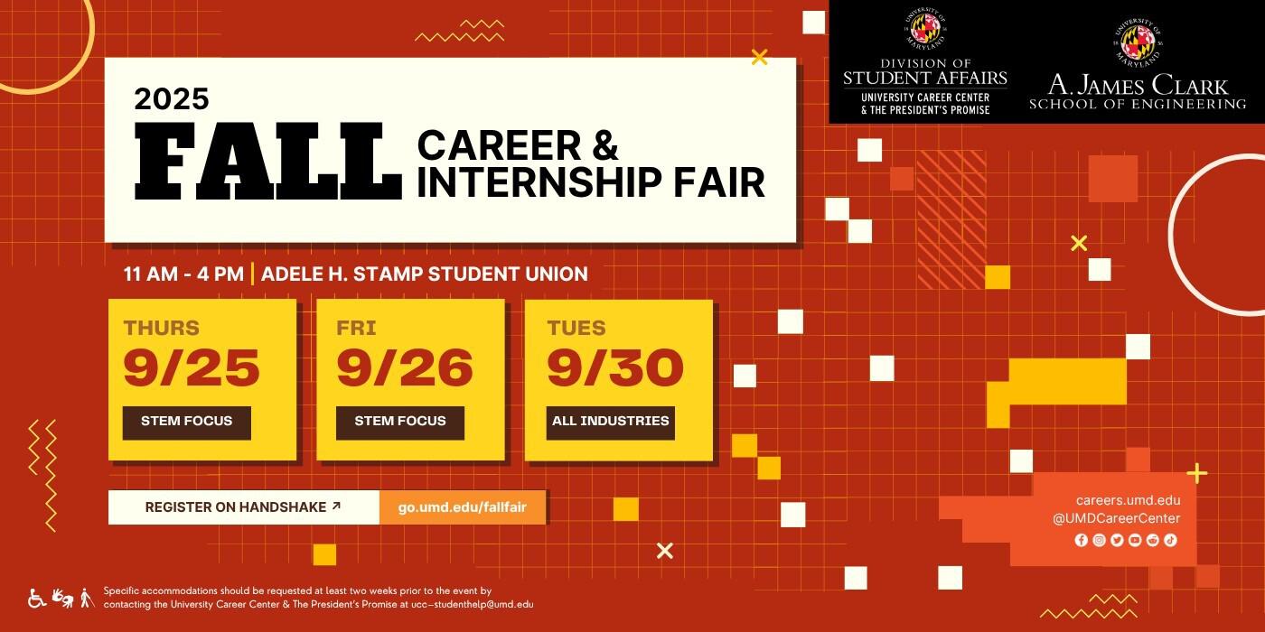 Fall Career & Internship Fair Invitation Image. 11 am to 4 pm in the Adele H. Stamp Student Union. 3 different fair dates: Stem focused employers onsite Thursday, September 25 and Friday, September 26. All Industries Fair on Tuesday, September 30. Register on handshake at go.umd.edu/fallfair.