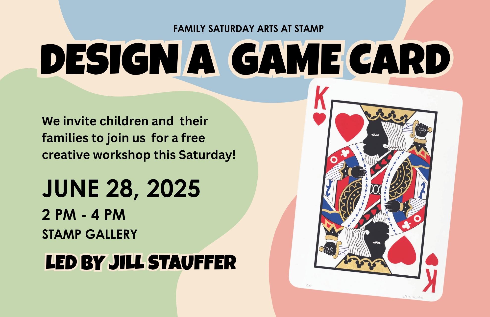 Image reads: Design a Game Card. Family Saturday Arts at Stamp. We invite children and their families to join us for a free creative workshop this Saturday! JUNE 28, 2025, 2 pm - 4 pm, Stamp Gallery. Led by Jill Stauffer
