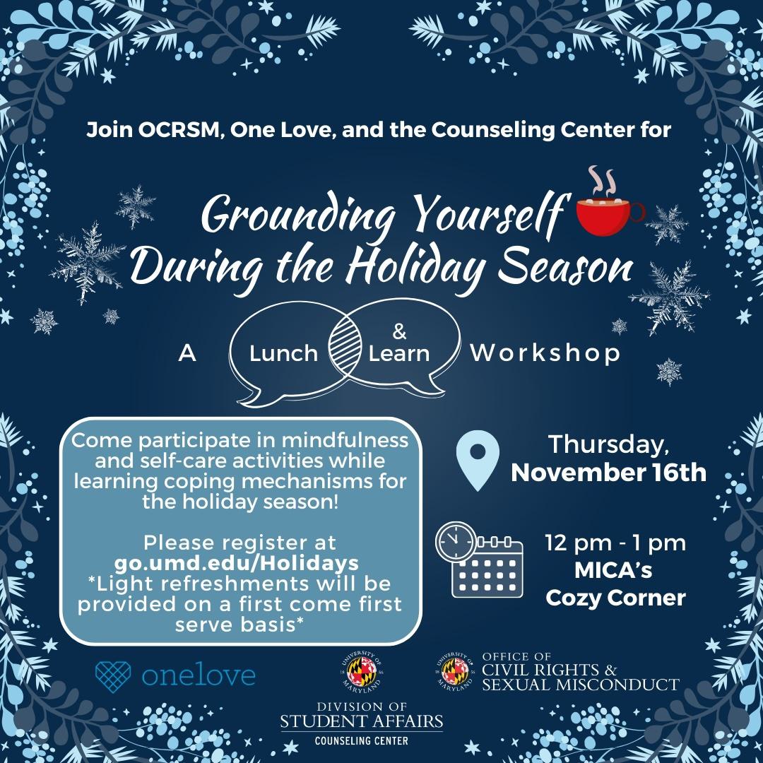 This image is on a dark blue background with a border design of light blue and gray vines. At the top, the words "Join OCRSM, One Love, and the Counseling Center for Grounding Yourself During the Holiday Season" are displayed with an icon of hot chocolate in a mug. The words "A Lunch & Learn Workshop" are displayed underneath the title. On the left side, there is a description of the event inside a light blue rectangle with a white border. The right side displays an directions or location icon with the event's date next to it and an icon of a calendar and clock with the event's time and location next to it. The bottom displays the logos for One Love, The Counseling Center, and the Office of Civil Rights and Sexual Misconduct.