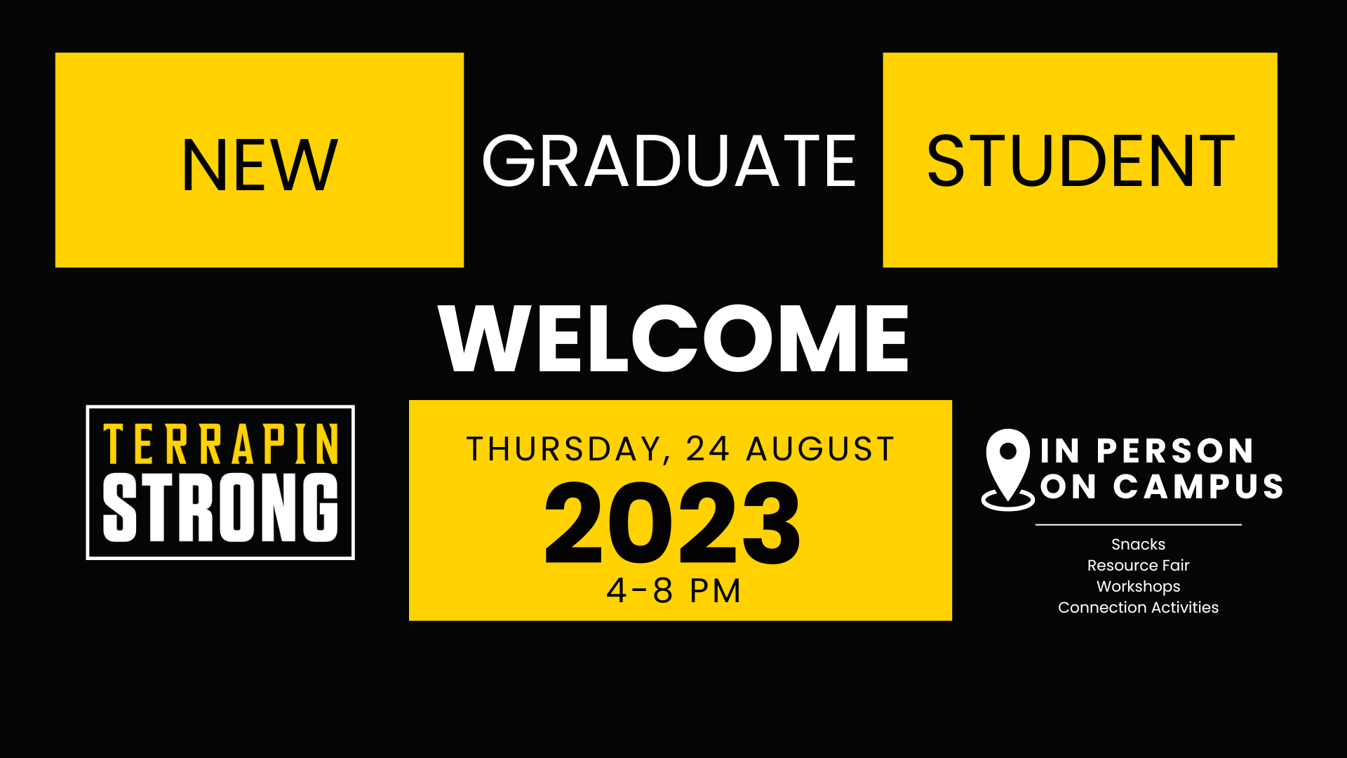 New Graduate Student Welcome. Thursday, 24 August, 2023. 4-8pm in person on campus. Snacks, resource fair, workshops & connection activities. TerrapinSTRONG. all written in simple black and white with yellow accents.