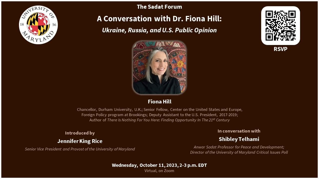 Flyer for Sadat Forum - dark burgendy background with photo of Fiona Hill in center. UMD Logo on the left top corner, RSVP QR code on the right top corner. From the top the words read: "The Sadat Forum / A Conversation with Dr. Fiona Hill: / Ukraine, Russia, and U.S. Public Opinion / Fiona Hill/ Chancellor, Durham University, U.K.; Senior Fellow, Center on the United States and Europe, Foreign Policy program at Brookings; Deputy Assistant to the U.S. President, 2017-2019; Author of 'There is Nothing for You Here: Finding Opportunity in the 21st Century' / Introduced by Jennifer King Rice / Senior Vice President and Provost of the University of Maryland / In Conversation With / Shibley Telhami / Anwar Sadat Professor for Peace and Development / Director of the University of Maryland Critical Issues Poll / Virtual, on Zoom