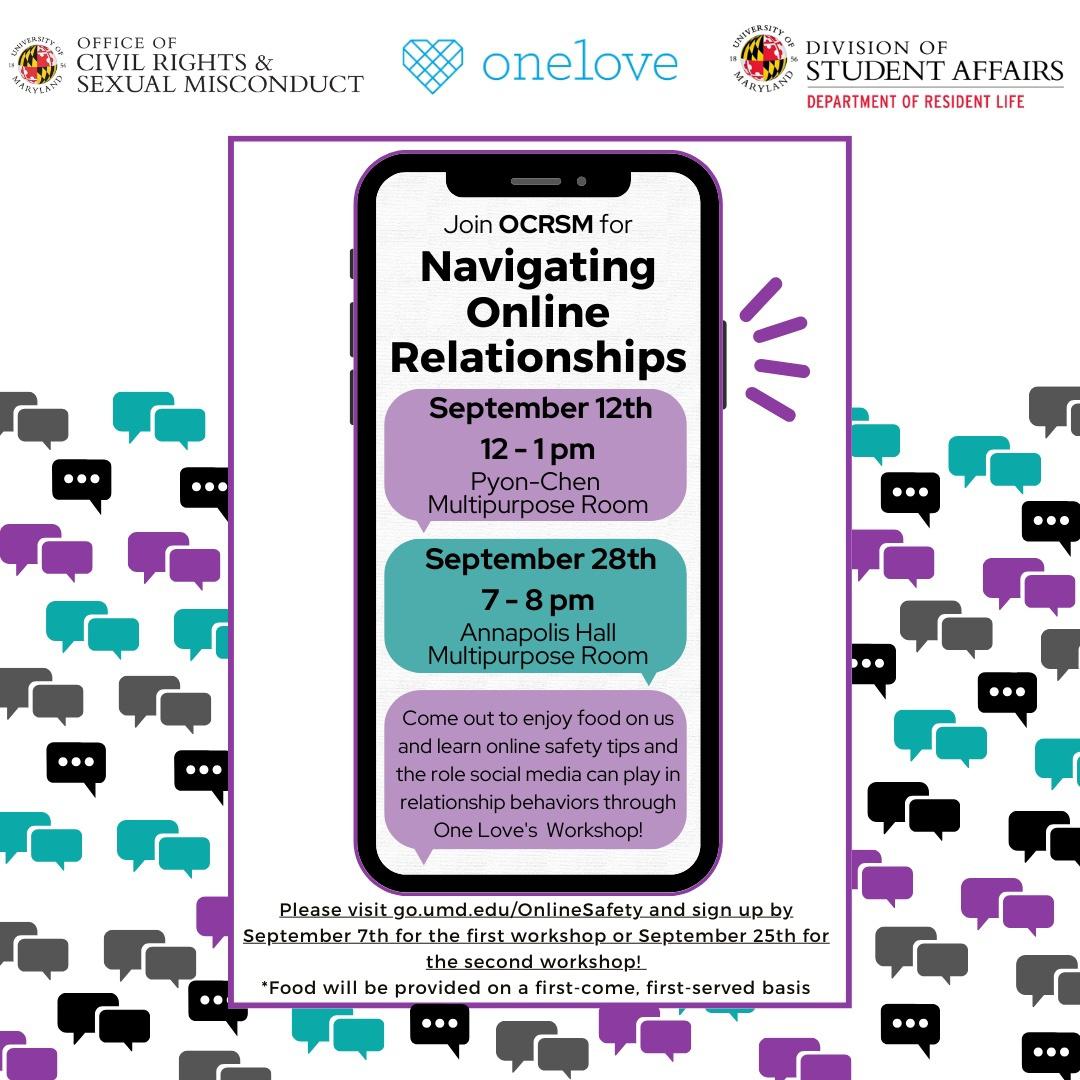 Join OCRSM for Navigating Online Relationships on September 12th from 12-1pm in Pyon-Chen Hall (Multipurpose Room) and September 28th from 7-8pm in Annapolis Hall (Multipurpose Room)! Come out to enjoy food on us and learn online safety tips and the role social media can play in relationship behaviors through One Love's Workshop! Please visit https://go.umd.edu/OnlineSafety and sign up by September 7th for the first workshop or September 25th for the second workshop! *Food will be provided on a first-come, first-served basis.